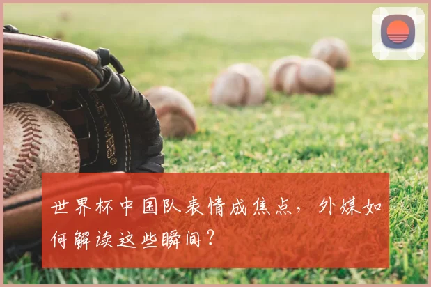 世界杯中国队表情成焦点，外媒如何解读这些瞬间？