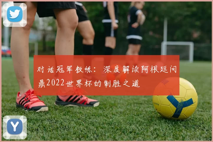 对话冠军教练：深度解读阿根廷问鼎2022世界杯的制胜之道