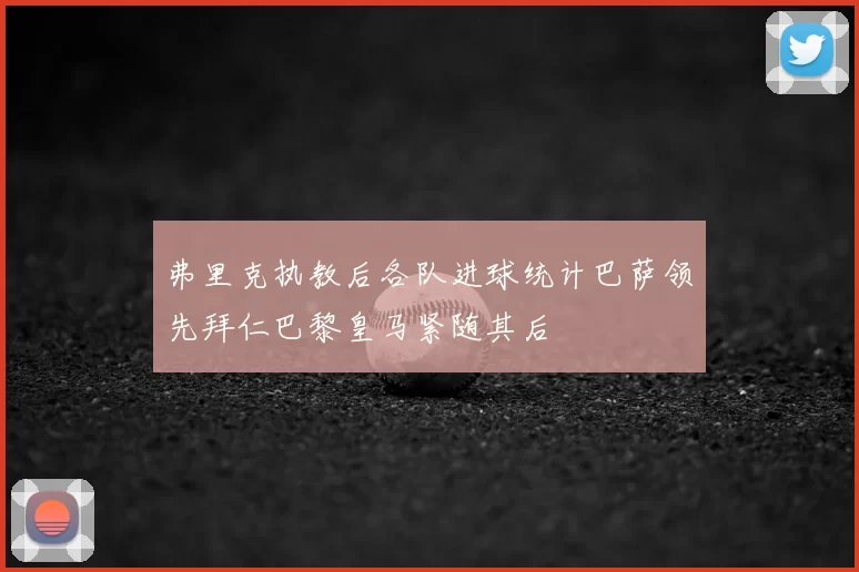 弗里克执教后各队进球统计巴萨领先拜仁巴黎皇马紧随其后