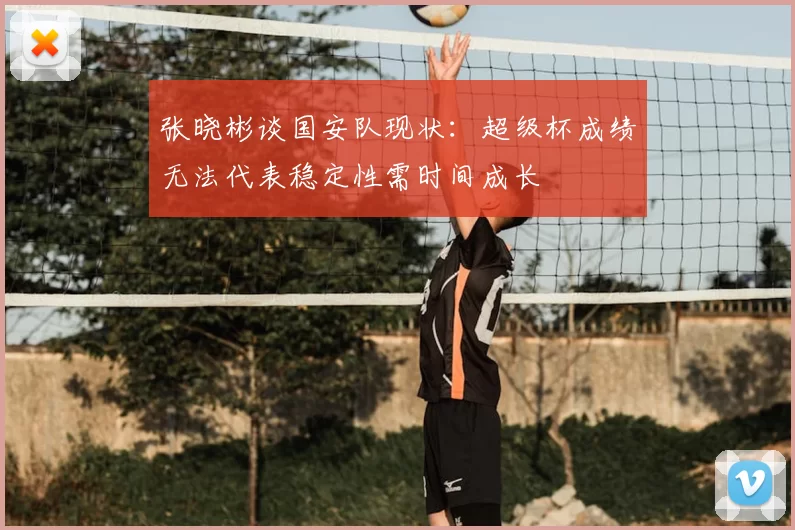 张晓彬谈国安队现状：超级杯成绩无法代表稳定性需时间成长
