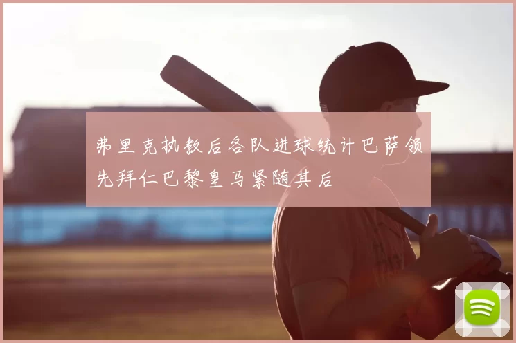弗里克执教后各队进球统计巴萨领先拜仁巴黎皇马紧随其后