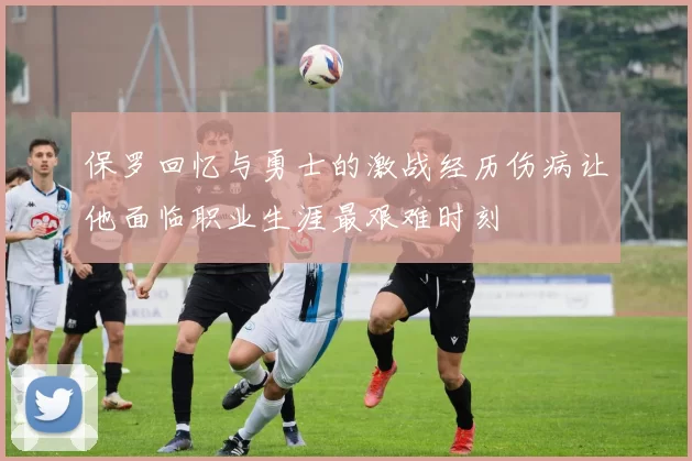 保罗回忆与勇士的激战经历伤病让他面临职业生涯最艰难时刻