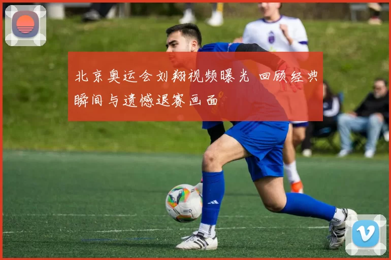 北京奥运会刘翔视频曝光 回顾经典瞬间与遗憾退赛画面