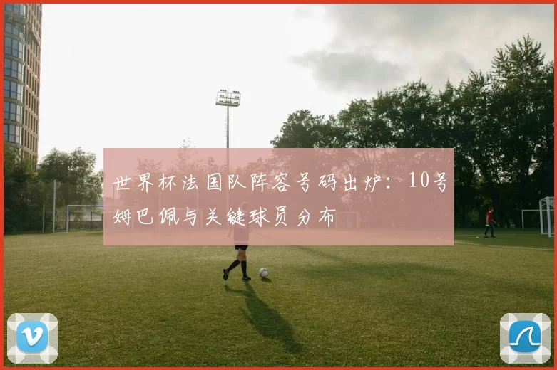 世界杯法国队阵容号码出炉:10号姆巴佩与关键球员分布
