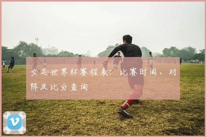 女足世界杯赛程表:比赛时间、对阵及比分查询