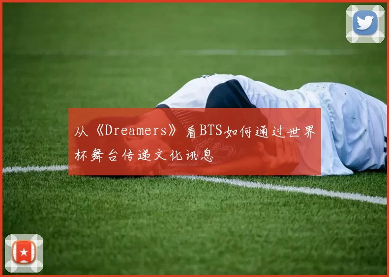 从《Dreamers》看BTS如何通过世界杯舞台传递文化讯息
