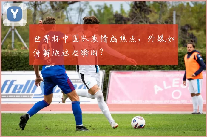 世界杯中国队表情成焦点,外媒如何解读这些瞬间?