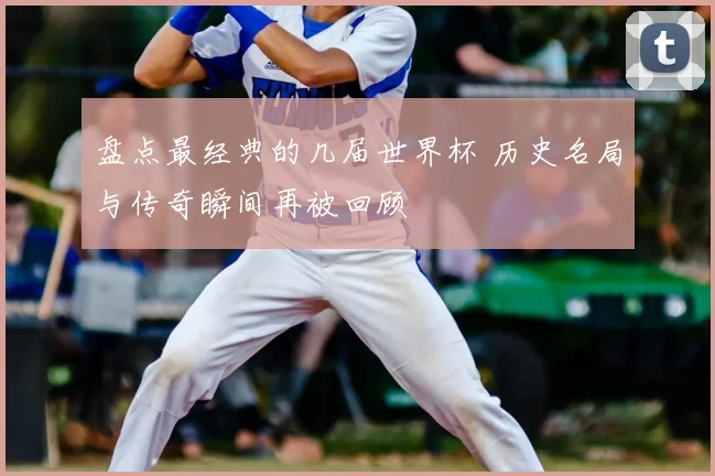盘点最经典的几届世界杯 历史名局与传奇瞬间再被回顾