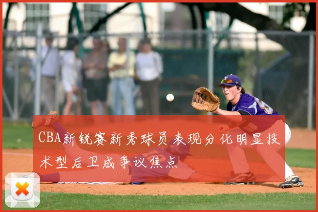 CBA新锐赛新秀球员表现分化明显技术型后卫成争议焦点